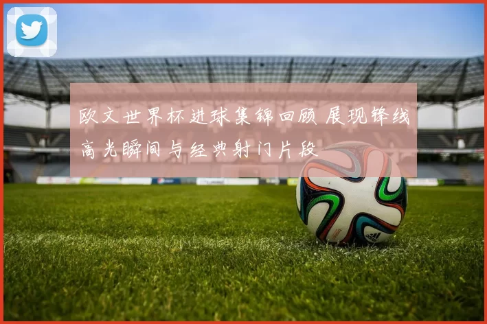 欧文世界杯进球集锦回顾 展现锋线高光瞬间与经典射门片段