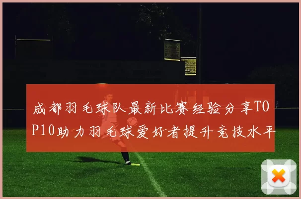 成都羽毛球队最新比赛经验分享TOP10助力羽毛球爱好者提升竞技水平