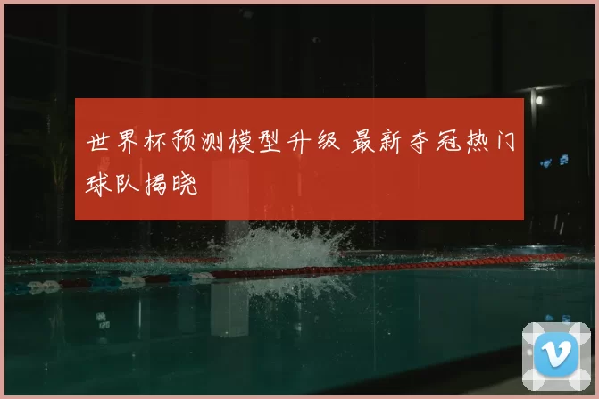 世界杯预测模型升级 最新夺冠热门球队揭晓