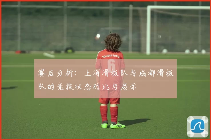 赛后分析:上海滑板队与成都滑板队的竞技状态对比与启示