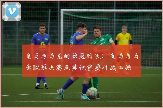 皇马与马竞的欧冠对决:皇马与马竞欧冠决赛及其他重要对战回顾
