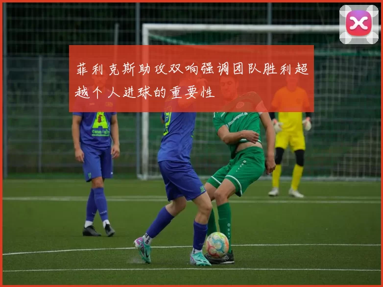 菲利克斯助攻双响强调团队胜利超越个人进球的重要性
