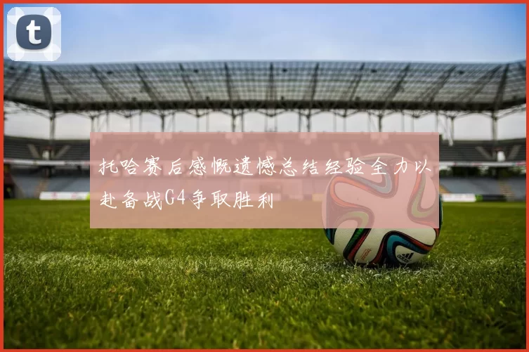 托哈赛后感慨遗憾总结经验全力以赴备战G4争取胜利