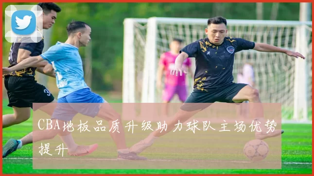 CBA地板品质升级助力球队主场优势提升