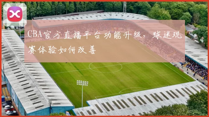 CBA官方直播平台功能升级，球迷观赛体验如何改善