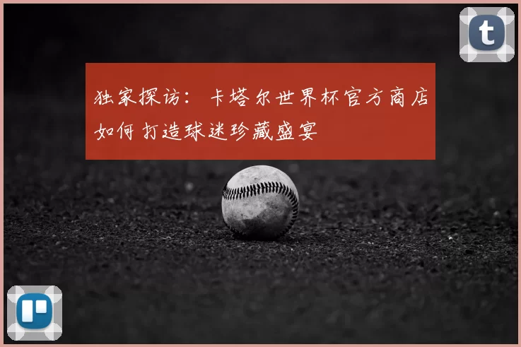 独家探访:卡塔尔世界杯官方商店如何打造球迷珍藏盛宴