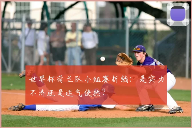 世界杯荷兰队小组赛折戟：是实力不济还是运气使然？