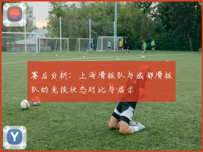 赛后分析:上海滑板队与成都滑板队的竞技状态对比与启示