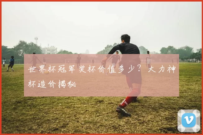 世界杯冠军奖杯价值多少?大力神杯造价揭秘