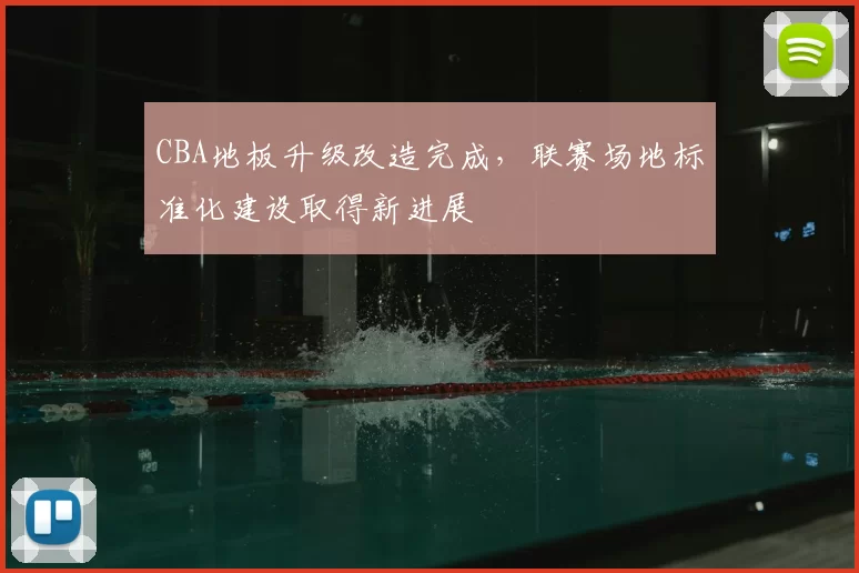 CBA地板升级改造完成，联赛场地标准化建设取得新进展