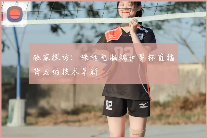 独家探访：咪咕电脑端世界杯直播背后的技术革新