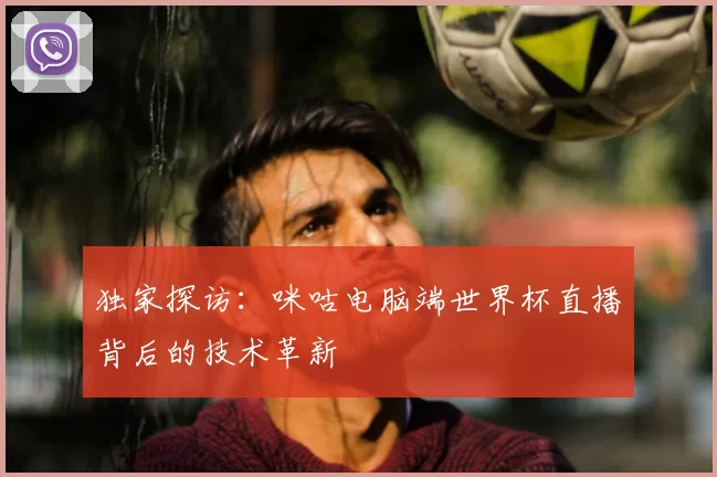 独家探访：咪咕电脑端世界杯直播背后的技术革新