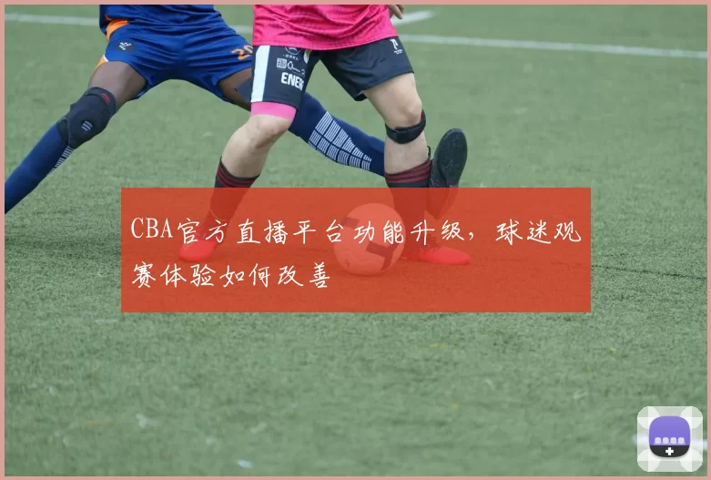 CBA官方直播平台功能升级，球迷观赛体验如何改善