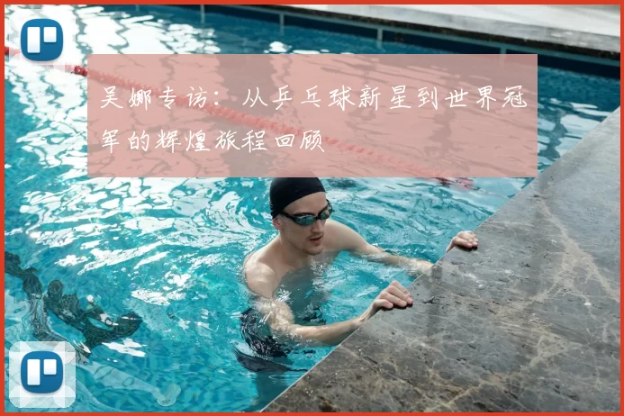 吴娜专访：从乒乓球新星到世界冠军的辉煌旅程回顾