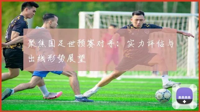 聚焦国足世预赛对手：实力评估与出线形势展望