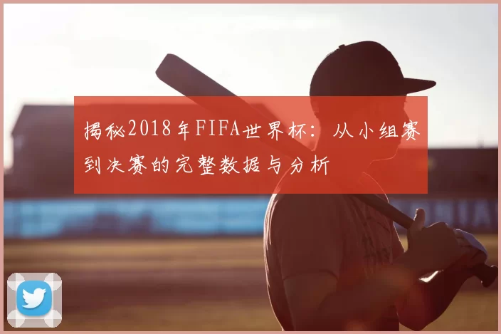 揭秘2018年FIFA世界杯:从小组赛到决赛的完整数据与分析