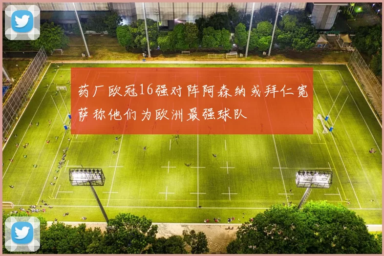 药厂欧冠16强对阵阿森纳或拜仁宽萨称他们为欧洲最强球队