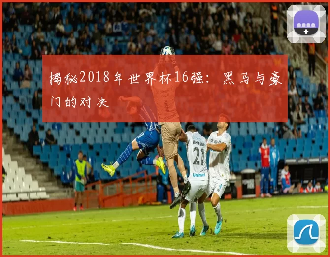 揭秘2018年世界杯16强：黑马与豪门的对决