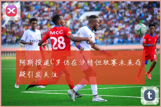 阿斯报道C罗仍在沙特但联赛未来存疑引发关注