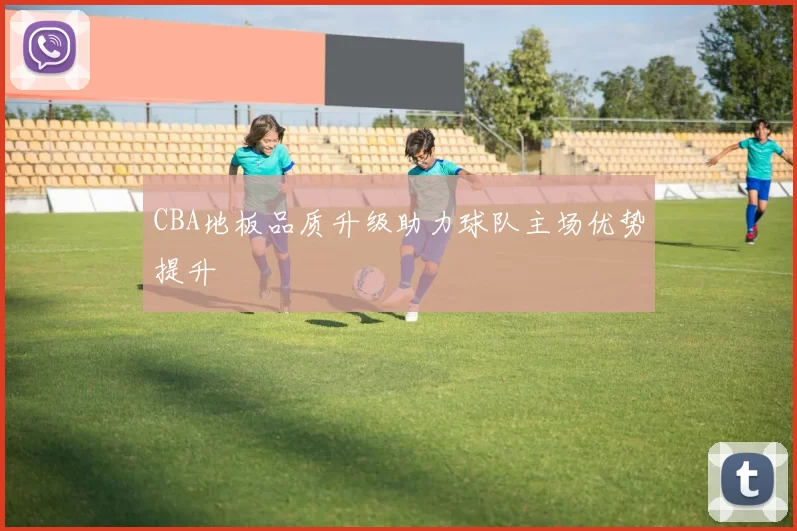 CBA地板品质升级助力球队主场优势提升