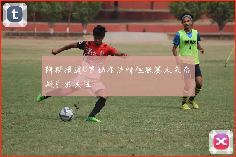 阿斯报道C罗仍在沙特但联赛未来存疑引发关注
