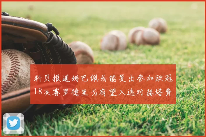 科贝报道姆巴佩或能复出参加欧冠18决赛罗德里戈有望入选对赫塔费大名单