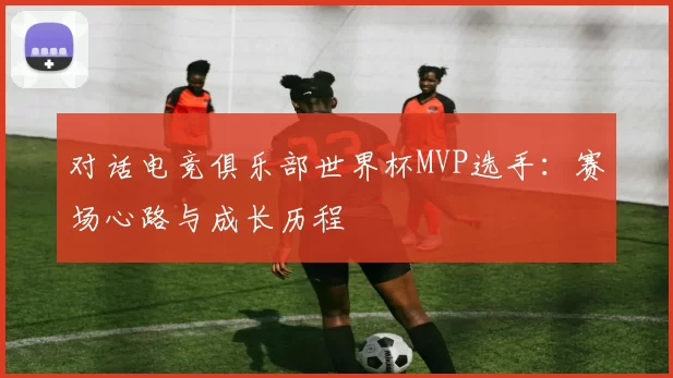 对话电竞俱乐部世界杯MVP选手：赛场心路与成长历程