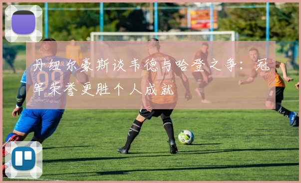 丹纽尔豪斯谈韦德与哈登之争：冠军荣誉更胜个人成就