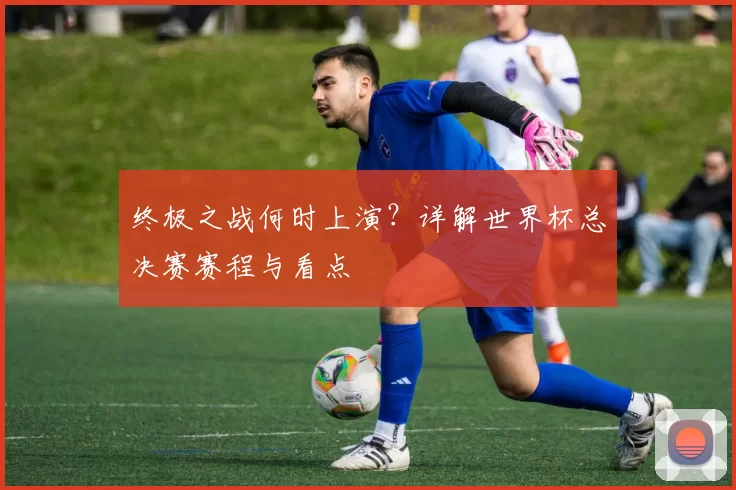 终极之战何时上演？详解世界杯总决赛赛程与看点