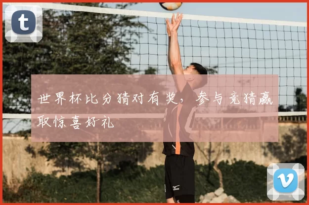 世界杯比分猜对有奖，参与竞猜赢取惊喜好礼