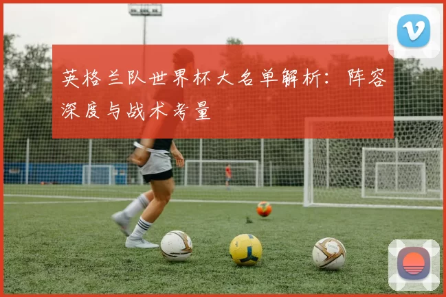 英格兰队世界杯大名单解析：阵容深度与战术考量
