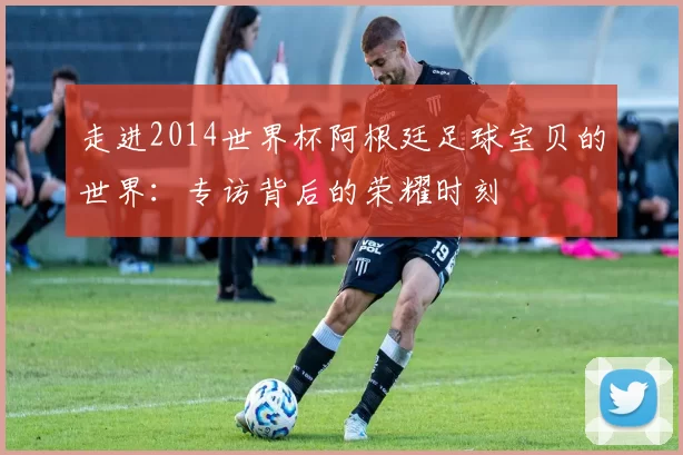 走进2014世界杯阿根廷足球宝贝的世界：专访背后的荣耀时刻