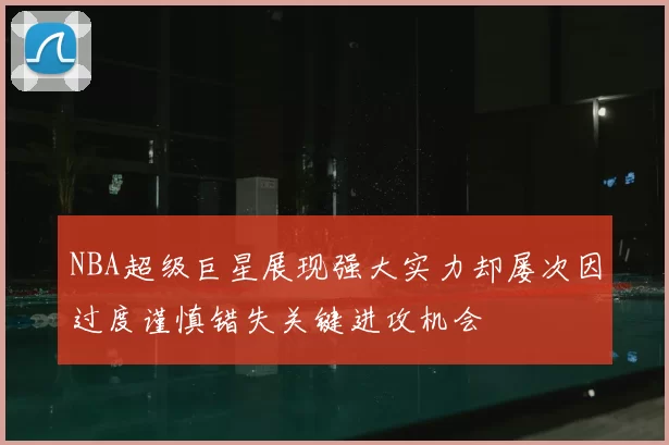 NBA超级巨星展现强大实力却屡次因过度谨慎错失关键进攻机会