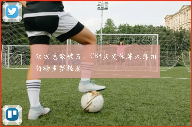 助攻总数破万，CBA历史传球大师排行榜重塑格局