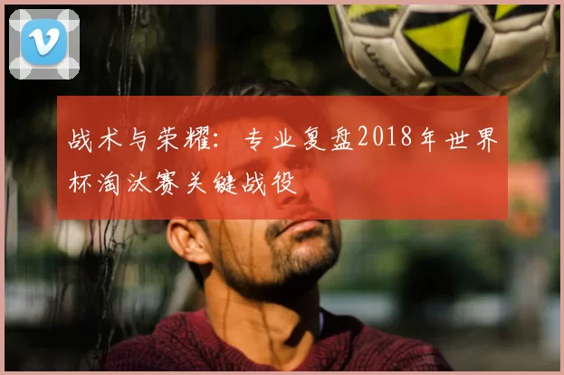 战术与荣耀：专业复盘2018年世界杯淘汰赛关键战役