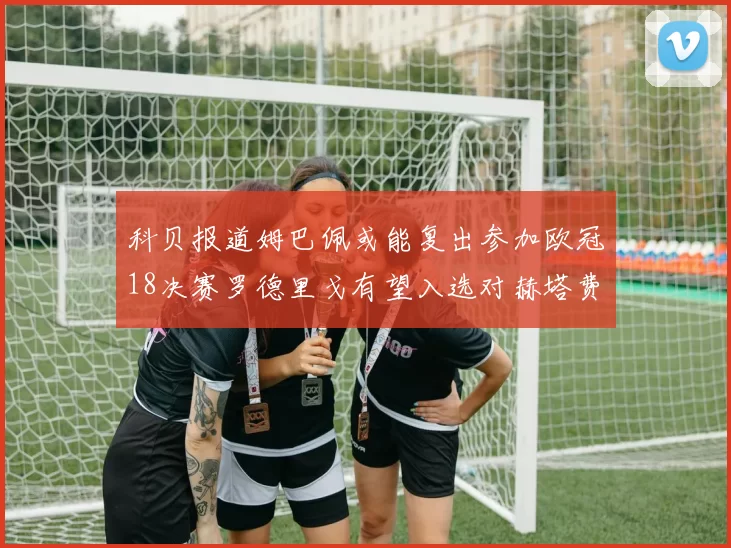 科贝报道姆巴佩或能复出参加欧冠18决赛罗德里戈有望入选对赫塔费大名单