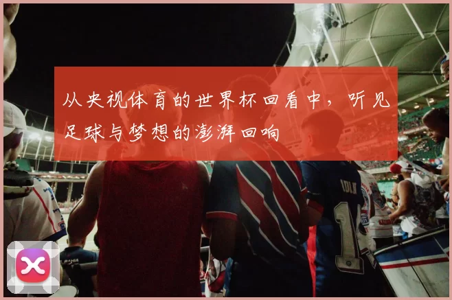 从央视体育的世界杯回看中,听见足球与梦想的澎湃回响