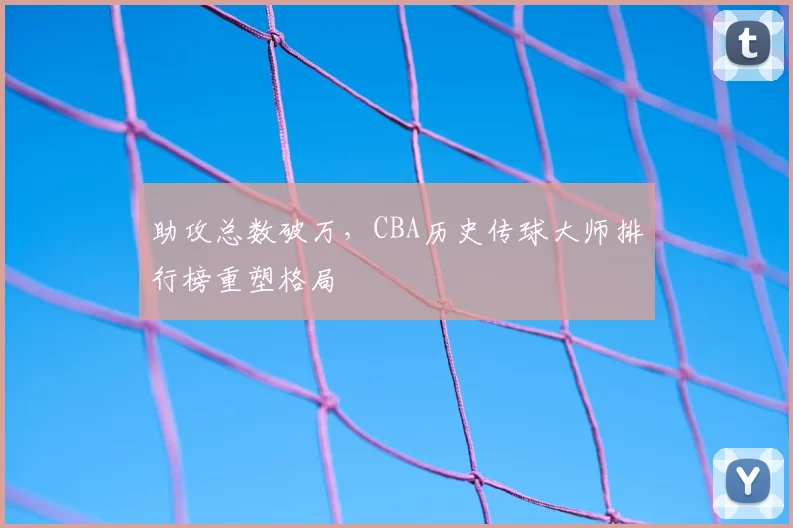 助攻总数破万，CBA历史传球大师排行榜重塑格局