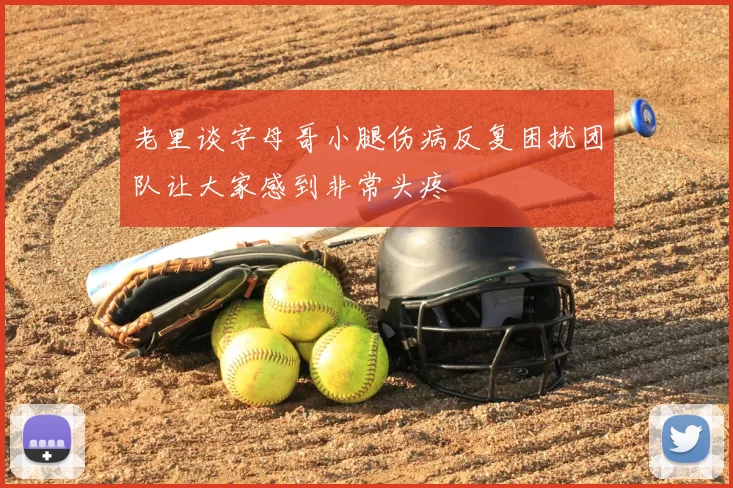 老里谈字母哥小腿伤病反复困扰团队让大家感到非常头疼