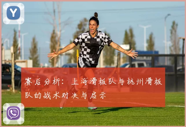 赛后分析:上海滑板队与杭州滑板队的战术对决与启示