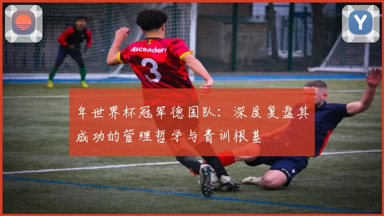 年世界杯冠军德国队：深度复盘其成功的管理哲学与青训根基