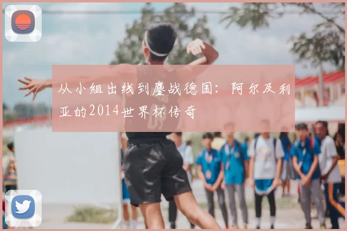 从小组出线到鏖战德国:阿尔及利亚的2014世界杯传奇