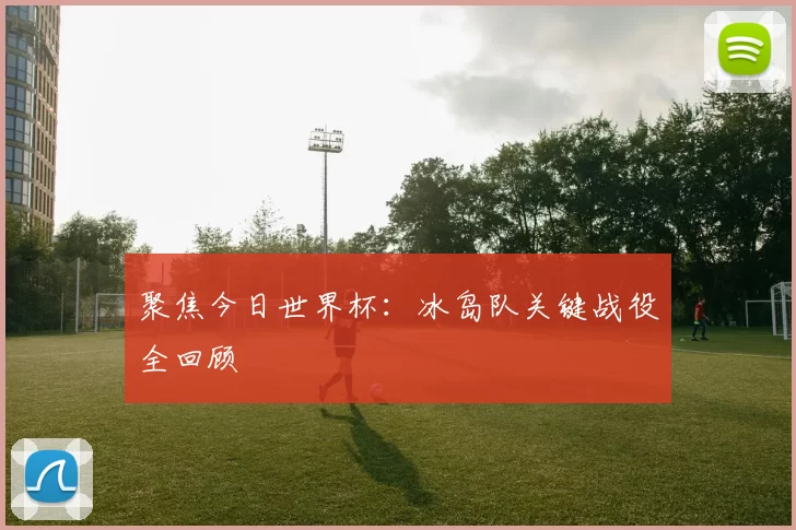 聚焦今日世界杯：冰岛队关键战役全回顾
