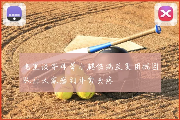 老里谈字母哥小腿伤病反复困扰团队让大家感到非常头疼